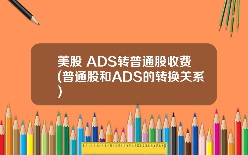 美股 ADS转普通股收费(普通股和ADS的转换关系)